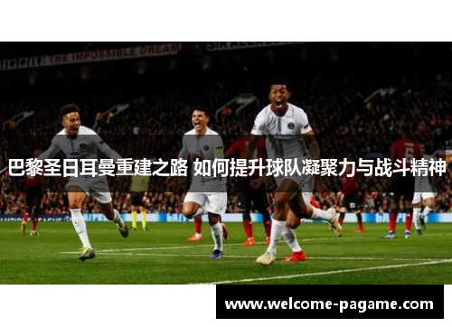 巴黎圣日耳曼重建之路 如何提升球队凝聚力与战斗精神