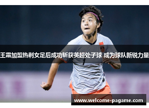 王霜加盟热刺女足后成功斩获英超处子球 成为球队新锐力量